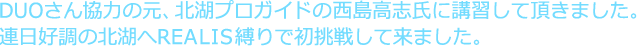 7DUOさん協力の元、北湖プロガイドの西島高志氏に講習して頂きました。連日好調の北湖へREALIS縛りで初挑戦して来ました。