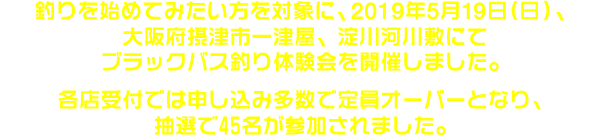 釣りを始めてみたい方を対象に、2019年5月19日（日）、大阪府摂津市一津屋、淀川河川敷にてブラックバス釣り体験会を開催しました。各店受付では申し込み多数で定員オーバーとなり、抽選で45名が参加されました。