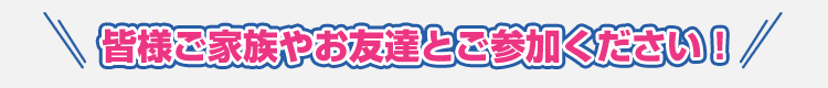 皆様ご家族やお友達とご参加ください！