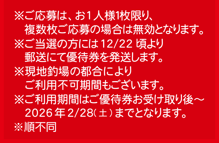 ※ご応募は、お1人様１枚限り、複数枚ご応募の場合は無効となります。※ご当選の方には12/22頃より郵送にて優待券を発送します。※現地釣場の都合によりご利用不可期間もございます。※ご利用期間はご優待券お受け取り後～2026年2/28(土)までとなります。※順不同