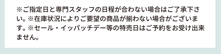 ※ご指定日と専門スタッフの日程が合わない場合はご了承ください。※在庫状況によりご要望の商品が揃わない場合がございます。※セール・イッパッチデー等の特売日はご予約をお受けできません。
