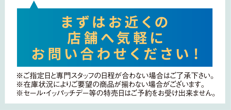 ※ご指定日と専門スタッフの日程が合わない場合はご了承ください。※在庫状況によりご要望の商品が揃わない場合がございます。※セール・イッパッチデー等の特売日はご予約をお受けできません。