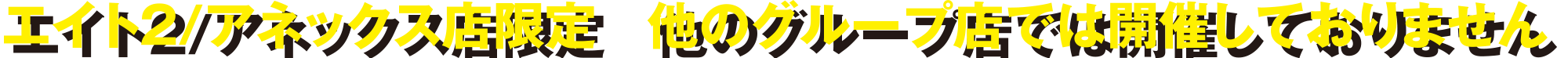 エイト２/アネックス店限定　他のグループ店では開催しておりません