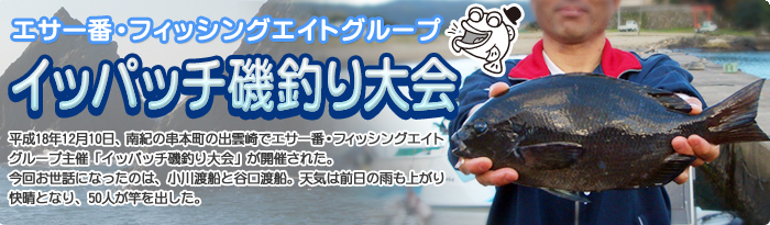 エサ一番/フィッシングエイトグループ『イッパッチ磯釣り大会』平成18年12月10日、南紀の串本町の出雲崎でエサ一番・フィッシングエイトグループ主催「イッパッチ磯釣り大会」が開催された。今回お世話になったのは、小川渡船と谷口渡船。天気は前日の雨も上がり快晴となり、50人が竿を出した。