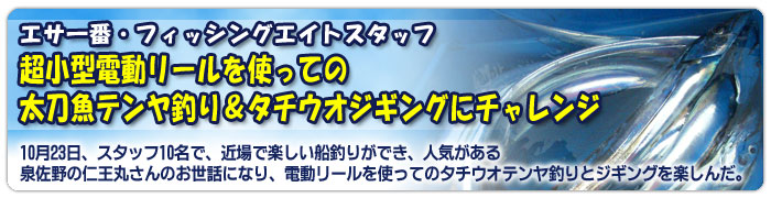 エサ一番・フィッシングエイトスタッフ 超小型電動リールを使っての太刀魚テンヤ釣り&タチウオジギングにチャレンジ  10月23日、スタッフ10名で、近場で楽しい船釣りができ、人気がある泉佐野の仁王丸さんのお世話になり、電動リールを使ってのタチウオテンヤ釣りとジギングを楽しんだ。