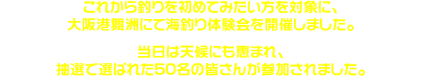 これから釣りを初めてみたい方を対象に、11月3日（日）、大阪港舞洲にて海釣り体験会を開催しました。当日は天候にも恵まれ、抽選で選ばれた50名の皆さんが参加されました。